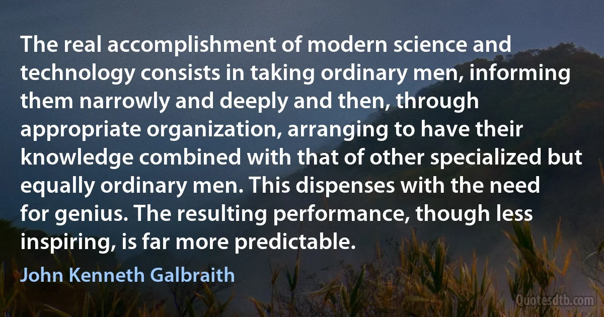 The real accomplishment of modern science and technology consists in taking ordinary men, informing them narrowly and deeply and then, through appropriate organization, arranging to have their knowledge combined with that of other specialized but equally ordinary men. This dispenses with the need for genius. The resulting performance, though less inspiring, is far more predictable. (John Kenneth Galbraith)