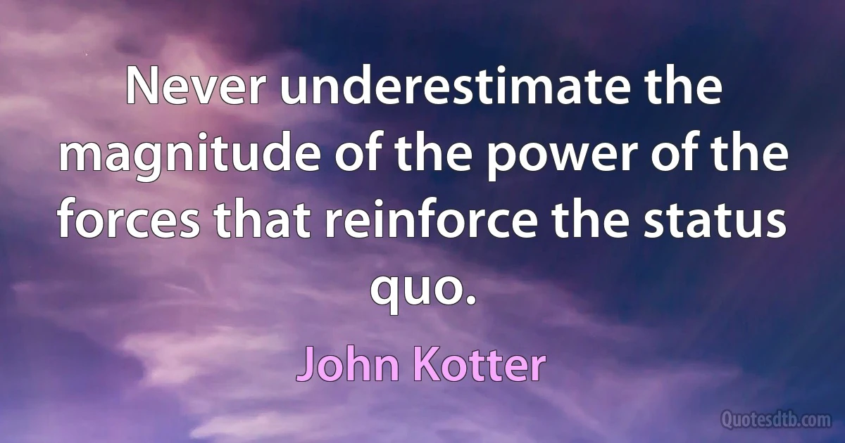 Never underestimate the magnitude of the power of the forces that reinforce the status quo. (John Kotter)