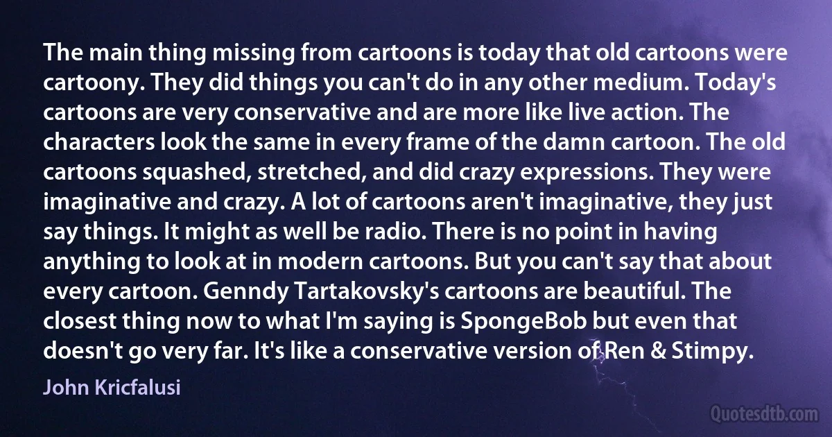 The main thing missing from cartoons is today that old cartoons were cartoony. They did things you can't do in any other medium. Today's cartoons are very conservative and are more like live action. The characters look the same in every frame of the damn cartoon. The old cartoons squashed, stretched, and did crazy expressions. They were imaginative and crazy. A lot of cartoons aren't imaginative, they just say things. It might as well be radio. There is no point in having anything to look at in modern cartoons. But you can't say that about every cartoon. Genndy Tartakovsky's cartoons are beautiful. The closest thing now to what I'm saying is SpongeBob but even that doesn't go very far. It's like a conservative version of Ren & Stimpy. (John Kricfalusi)