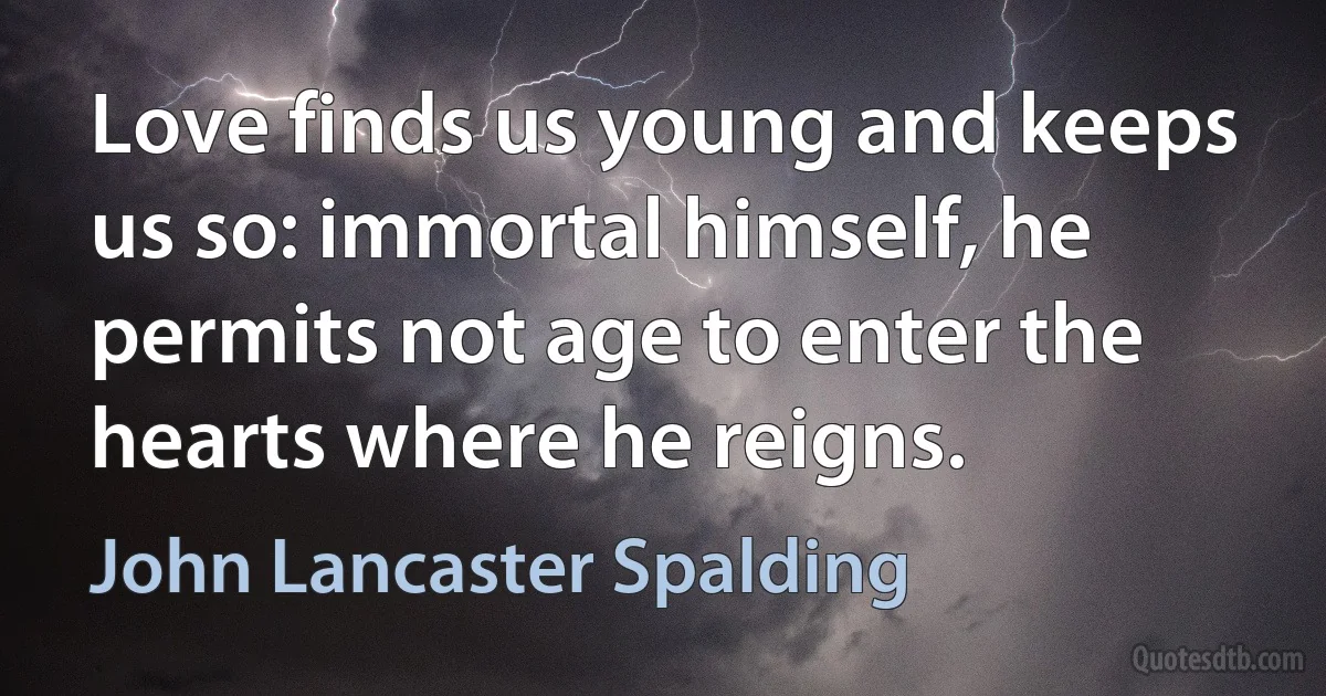 Love finds us young and keeps us so: immortal himself, he permits not age to enter the hearts where he reigns. (John Lancaster Spalding)