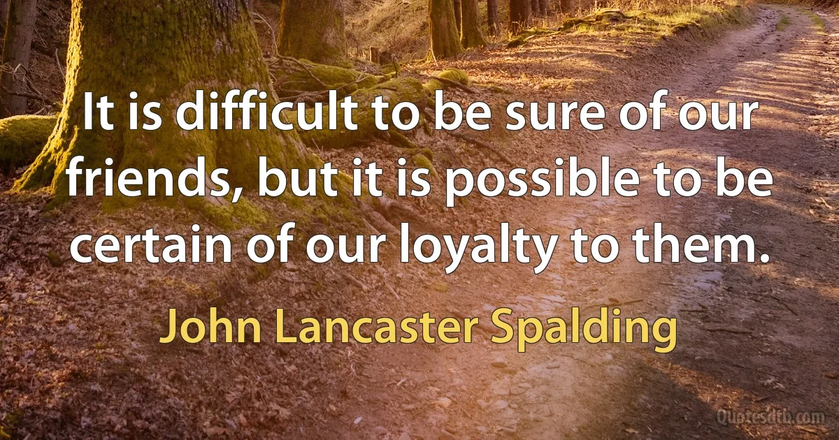 It is difficult to be sure of our friends, but it is possible to be certain of our loyalty to them. (John Lancaster Spalding)