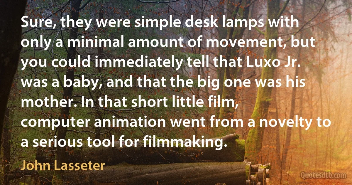 Sure, they were simple desk lamps with only a minimal amount of movement, but you could immediately tell that Luxo Jr. was a baby, and that the big one was his mother. In that short little film, computer animation went from a novelty to a serious tool for filmmaking. (John Lasseter)