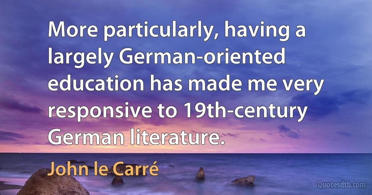 More particularly, having a largely German-oriented education has made me very responsive to 19th-century German literature. (John le Carré)