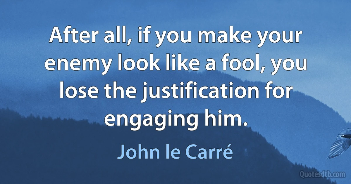 After all, if you make your enemy look like a fool, you lose the justification for engaging him. (John le Carré)