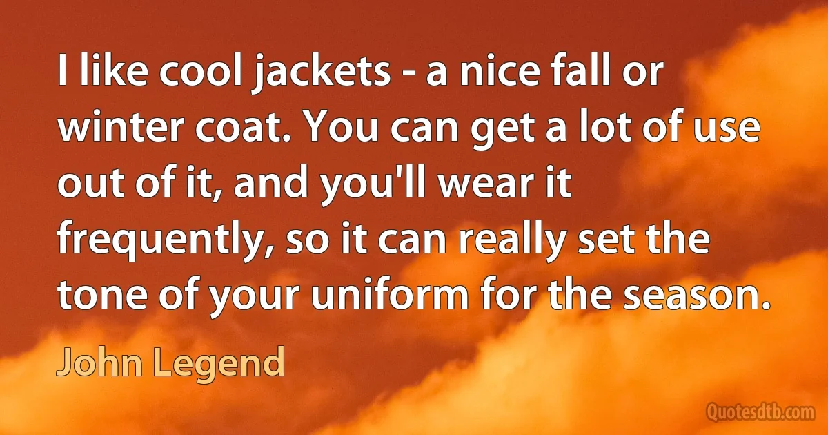 I like cool jackets - a nice fall or winter coat. You can get a lot of use out of it, and you'll wear it frequently, so it can really set the tone of your uniform for the season. (John Legend)