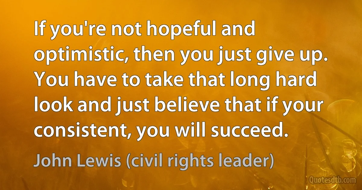 If you're not hopeful and optimistic, then you just give up. You have to take that long hard look and just believe that if your consistent, you will succeed. (John Lewis (civil rights leader))