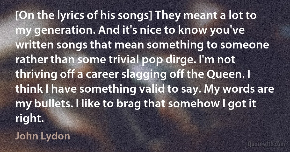 [On the lyrics of his songs] They meant a lot to my generation. And it's nice to know you've written songs that mean something to someone rather than some trivial pop dirge. I'm not thriving off a career slagging off the Queen. I think I have something valid to say. My words are my bullets. I like to brag that somehow I got it right. (John Lydon)