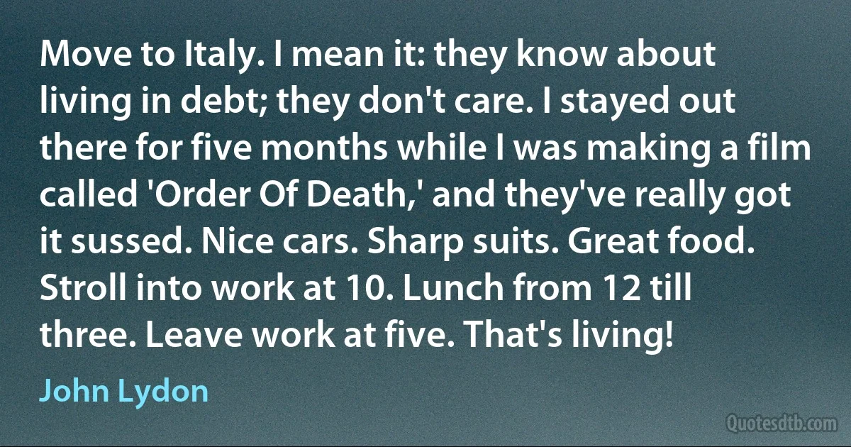 Move to Italy. I mean it: they know about living in debt; they don't care. I stayed out there for five months while I was making a film called 'Order Of Death,' and they've really got it sussed. Nice cars. Sharp suits. Great food. Stroll into work at 10. Lunch from 12 till three. Leave work at five. That's living! (John Lydon)