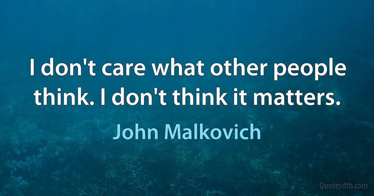 I don't care what other people think. I don't think it matters. (John Malkovich)