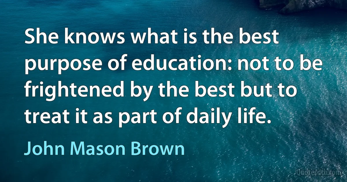 She knows what is the best purpose of education: not to be frightened by the best but to treat it as part of daily life. (John Mason Brown)