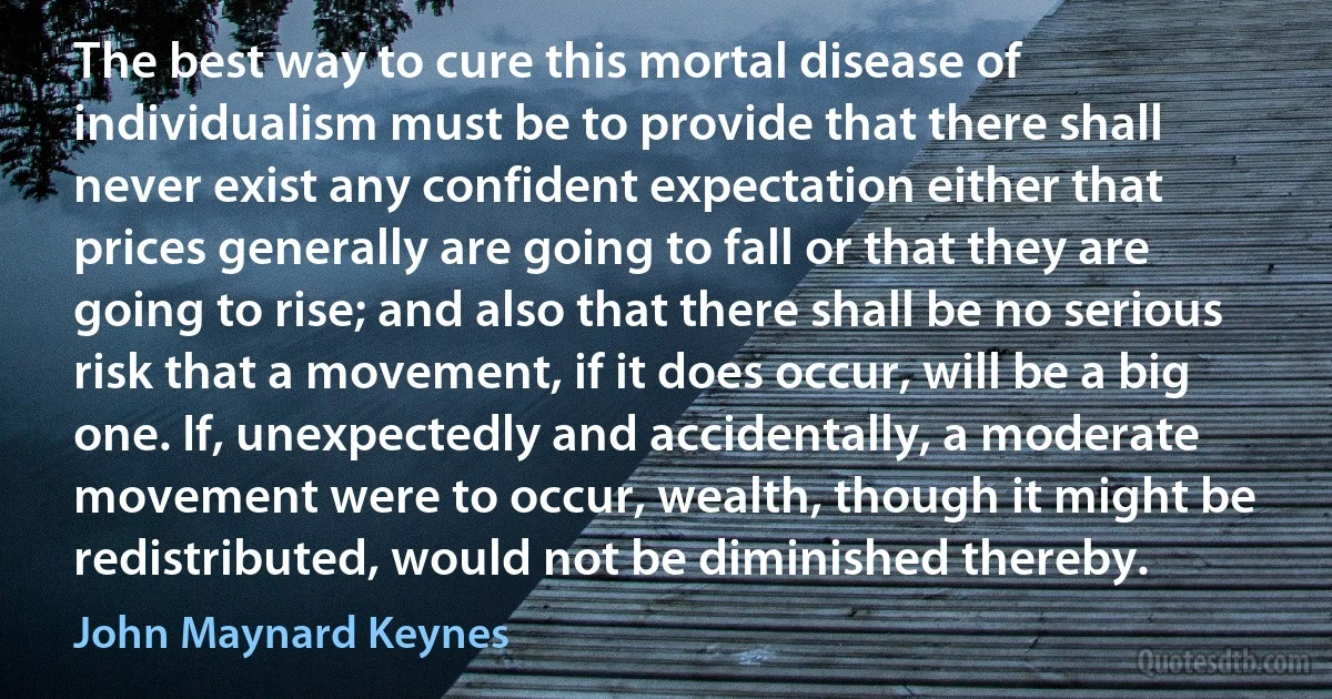 The best way to cure this mortal disease of individualism must be to provide that there shall never exist any confident expectation either that prices generally are going to fall or that they are going to rise; and also that there shall be no serious risk that a movement, if it does occur, will be a big one. If, unexpectedly and accidentally, a moderate movement were to occur, wealth, though it might be redistributed, would not be diminished thereby. (John Maynard Keynes)