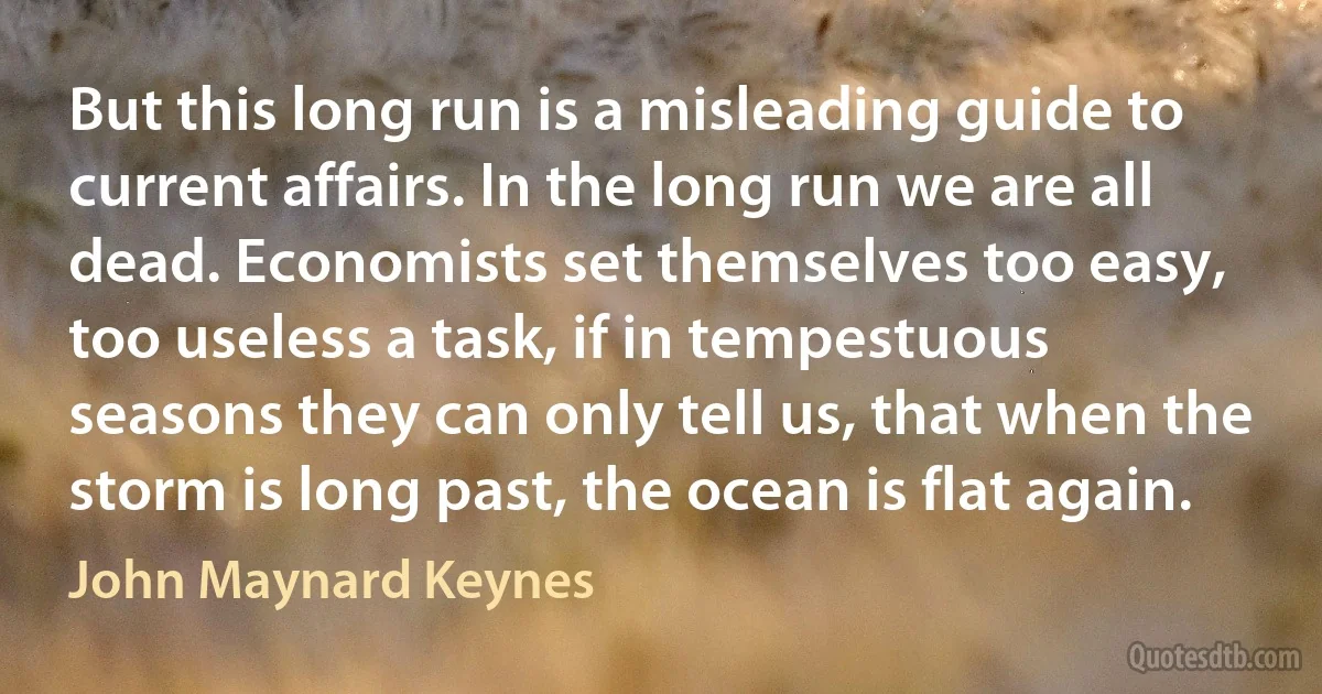 But this long run is a misleading guide to current affairs. In the long run we are all dead. Economists set themselves too easy, too useless a task, if in tempestuous seasons they can only tell us, that when the storm is long past, the ocean is flat again. (John Maynard Keynes)