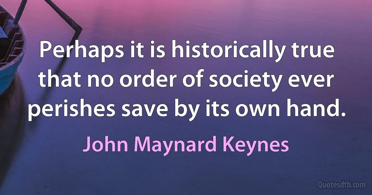 Perhaps it is historically true that no order of society ever perishes save by its own hand. (John Maynard Keynes)