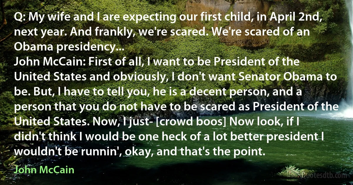 Q: My wife and I are expecting our first child, in April 2nd, next year. And frankly, we're scared. We're scared of an Obama presidency...
John McCain: First of all, I want to be President of the United States and obviously, I don't want Senator Obama to be. But, I have to tell you, he is a decent person, and a person that you do not have to be scared as President of the United States. Now, I just- [crowd boos] Now look, if I didn't think I would be one heck of a lot better president I wouldn't be runnin', okay, and that's the point. (John McCain)