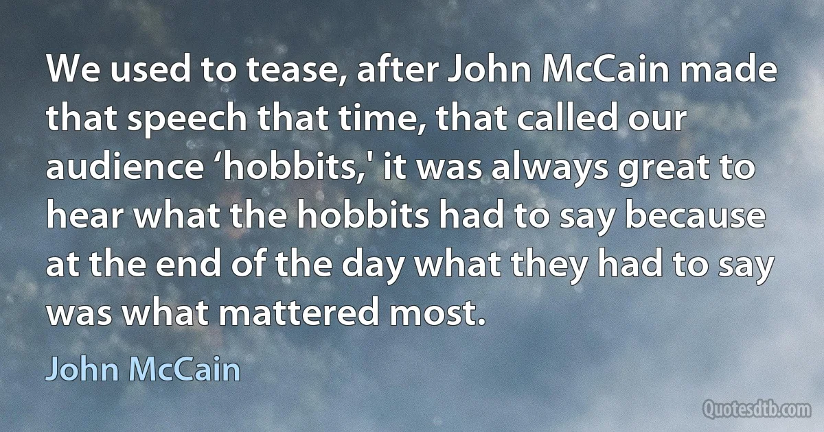 We used to tease, after John McCain made that speech that time, that called our audience ‘hobbits,' it was always great to hear what the hobbits had to say because at the end of the day what they had to say was what mattered most. (John McCain)