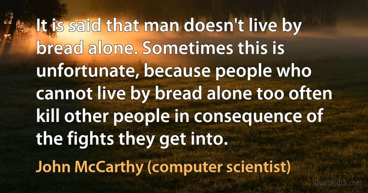 It is said that man doesn't live by bread alone. Sometimes this is unfortunate, because people who cannot live by bread alone too often kill other people in consequence of the fights they get into. (John McCarthy (computer scientist))