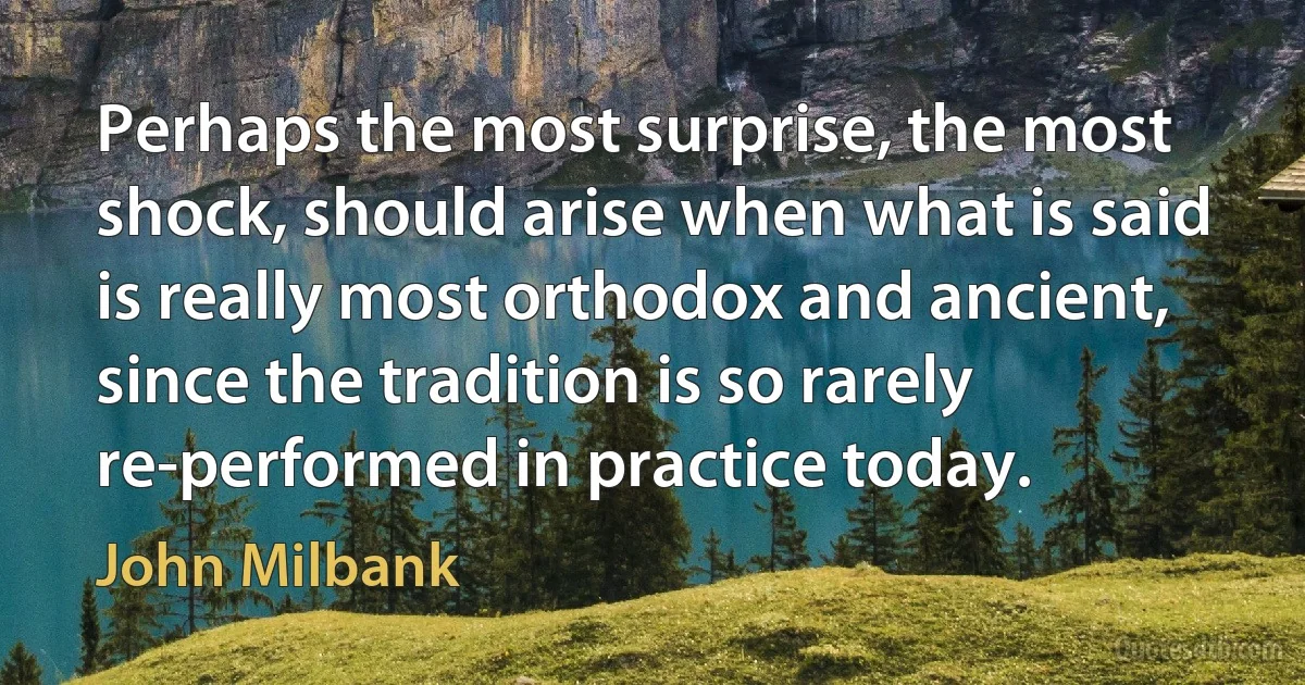 Perhaps the most surprise, the most shock, should arise when what is said is really most orthodox and ancient, since the tradition is so rarely re-performed in practice today. (John Milbank)