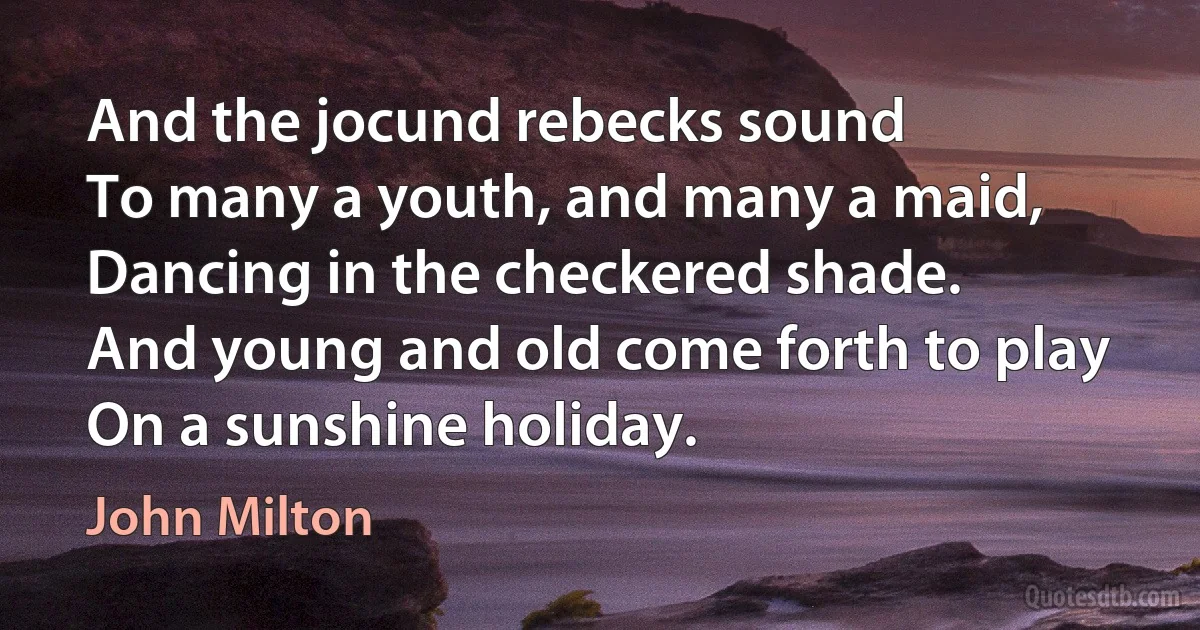 And the jocund rebecks sound
To many a youth, and many a maid,
Dancing in the checkered shade.
And young and old come forth to play
On a sunshine holiday. (John Milton)