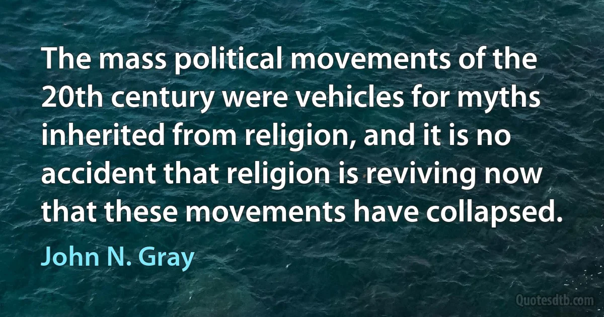 The mass political movements of the 20th century were vehicles for myths inherited from religion, and it is no accident that religion is reviving now that these movements have collapsed. (John N. Gray)