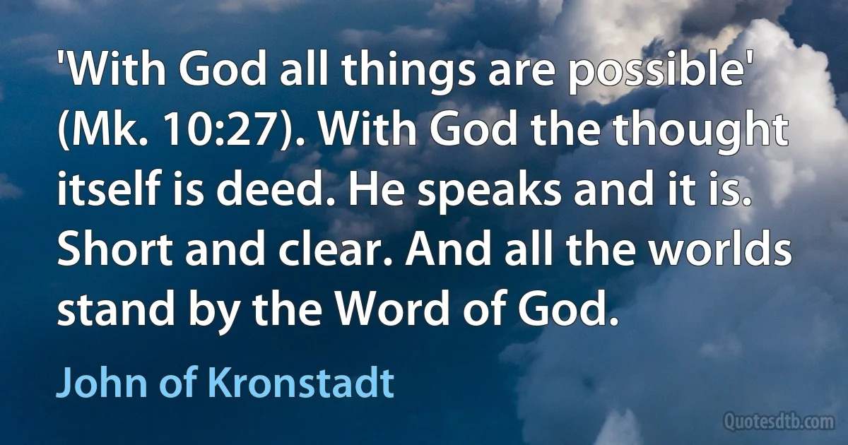 'With God all things are possible' (Mk. 10:27). With God the thought itself is deed. He speaks and it is. Short and clear. And all the worlds stand by the Word of God. (John of Kronstadt)