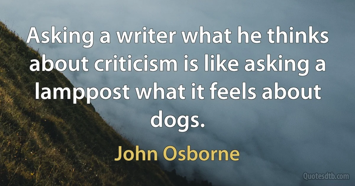 Asking a writer what he thinks about criticism is like asking a lamppost what it feels about dogs. (John Osborne)