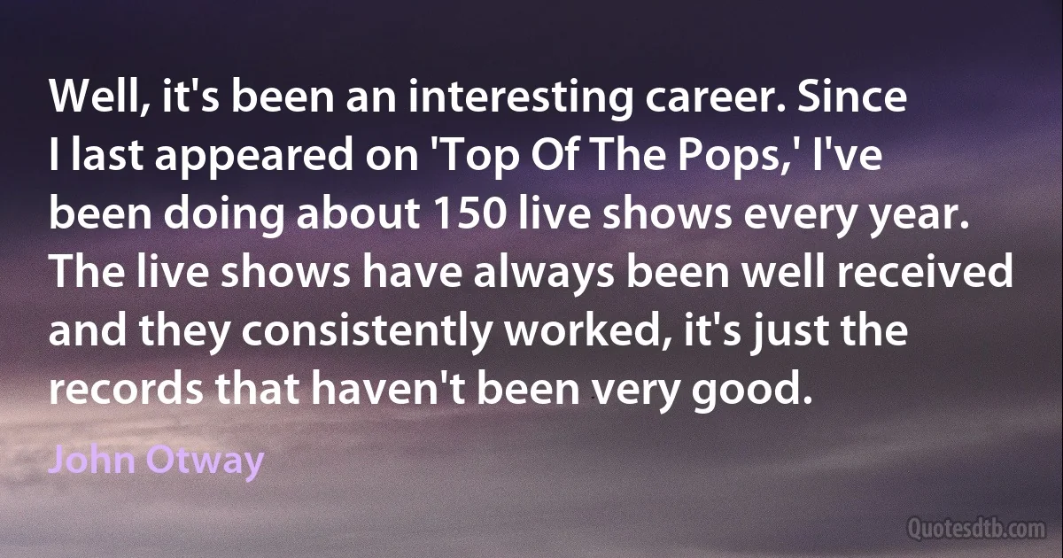 Well, it's been an interesting career. Since I last appeared on 'Top Of The Pops,' I've been doing about 150 live shows every year. The live shows have always been well received and they consistently worked, it's just the records that haven't been very good. (John Otway)