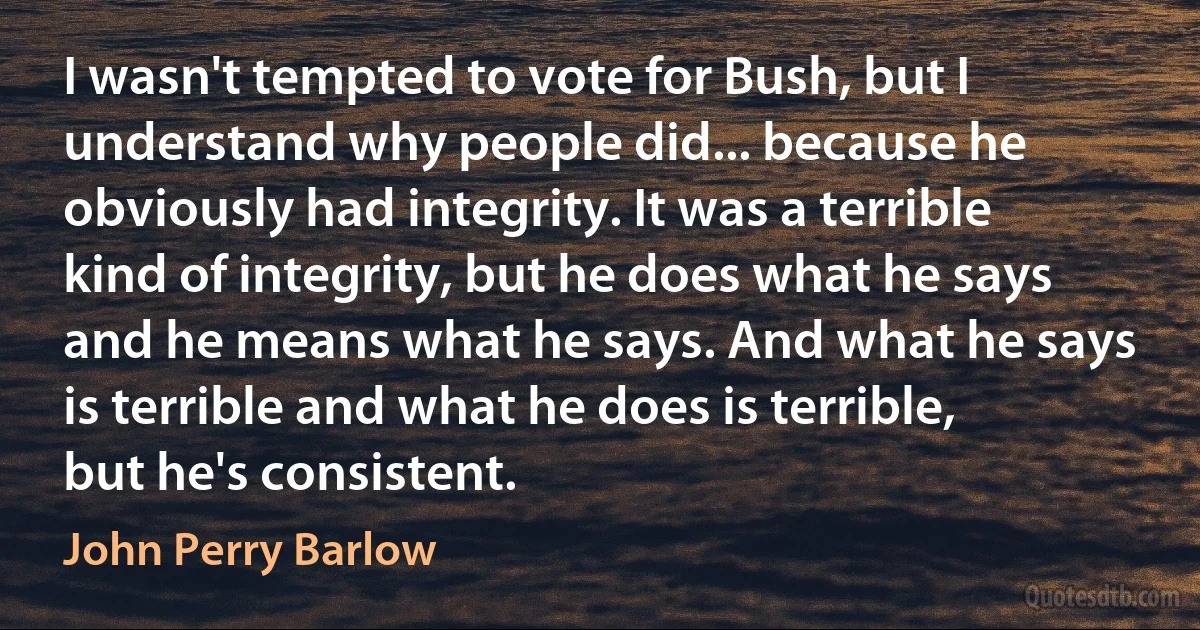 I wasn't tempted to vote for Bush, but I understand why people did... because he obviously had integrity. It was a terrible kind of integrity, but he does what he says and he means what he says. And what he says is terrible and what he does is terrible, but he's consistent. (John Perry Barlow)