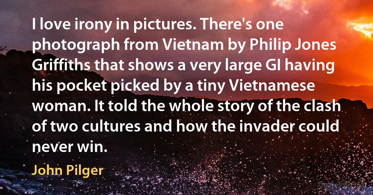 I love irony in pictures. There's one photograph from Vietnam by Philip Jones Griffiths that shows a very large GI having his pocket picked by a tiny Vietnamese woman. It told the whole story of the clash of two cultures and how the invader could never win. (John Pilger)