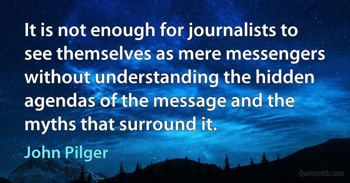 It is not enough for journalists to see themselves as mere messengers without understanding the hidden agendas of the message and the myths that surround it. (John Pilger)