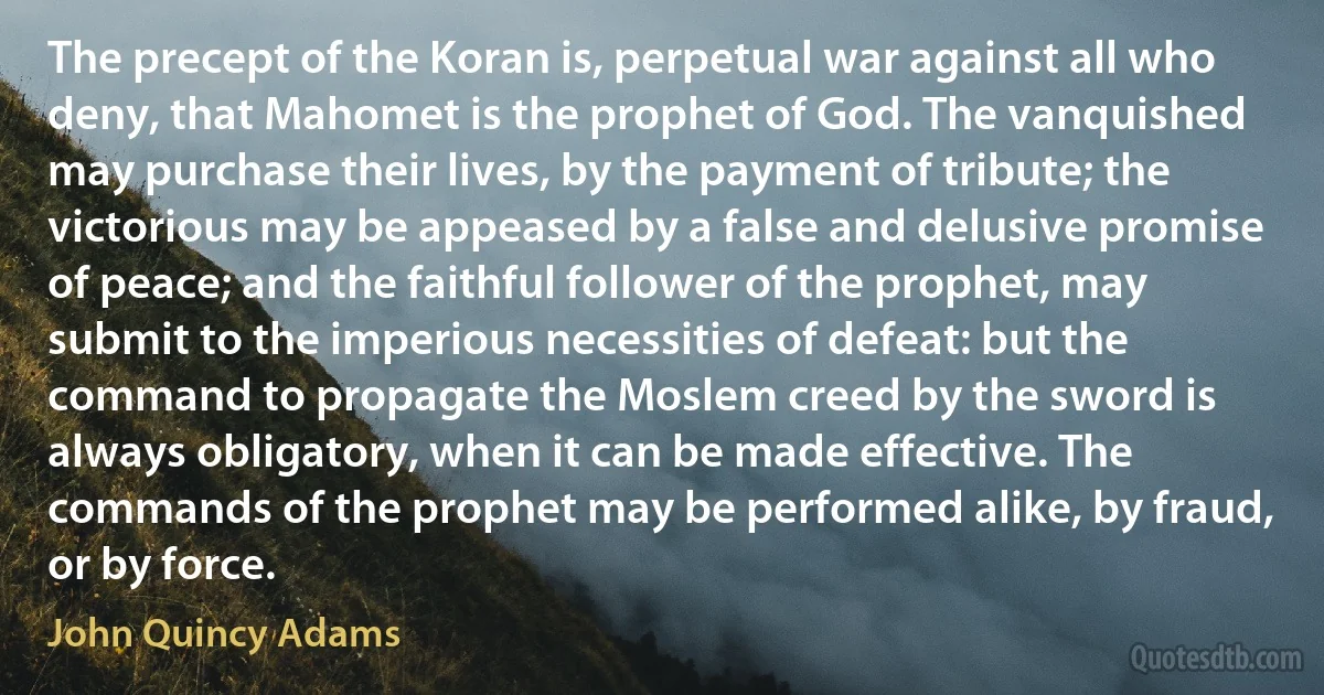 The precept of the Koran is, perpetual war against all who deny, that Mahomet is the prophet of God. The vanquished may purchase their lives, by the payment of tribute; the victorious may be appeased by a false and delusive promise of peace; and the faithful follower of the prophet, may submit to the imperious necessities of defeat: but the command to propagate the Moslem creed by the sword is always obligatory, when it can be made effective. The commands of the prophet may be performed alike, by fraud, or by force. (John Quincy Adams)