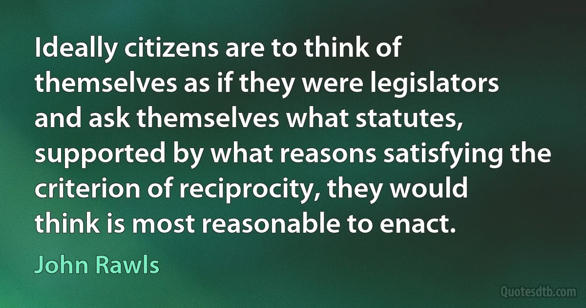 Ideally citizens are to think of themselves as if they were legislators and ask themselves what statutes, supported by what reasons satisfying the criterion of reciprocity, they would think is most reasonable to enact. (John Rawls)