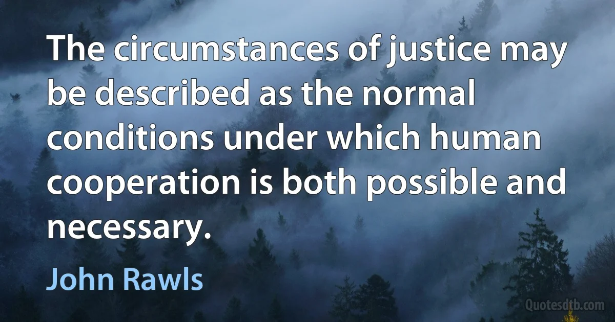 The circumstances of justice may be described as the normal conditions under which human cooperation is both possible and necessary. (John Rawls)