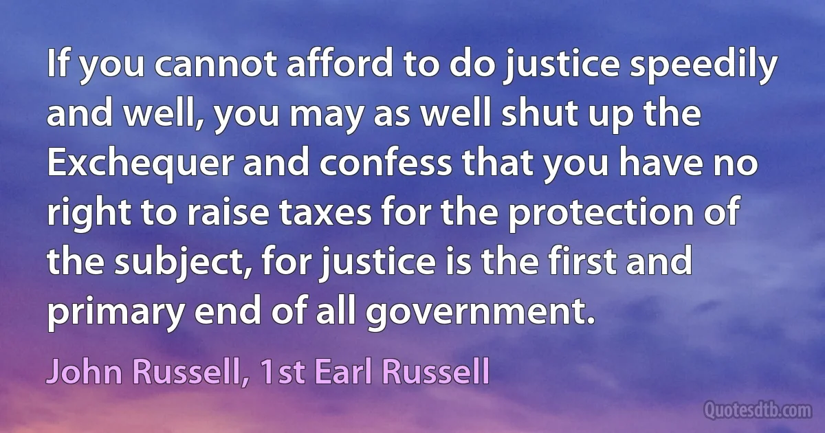 If you cannot afford to do justice speedily and well, you may as well shut up the Exchequer and confess that you have no right to raise taxes for the protection of the subject, for justice is the first and primary end of all government. (John Russell, 1st Earl Russell)