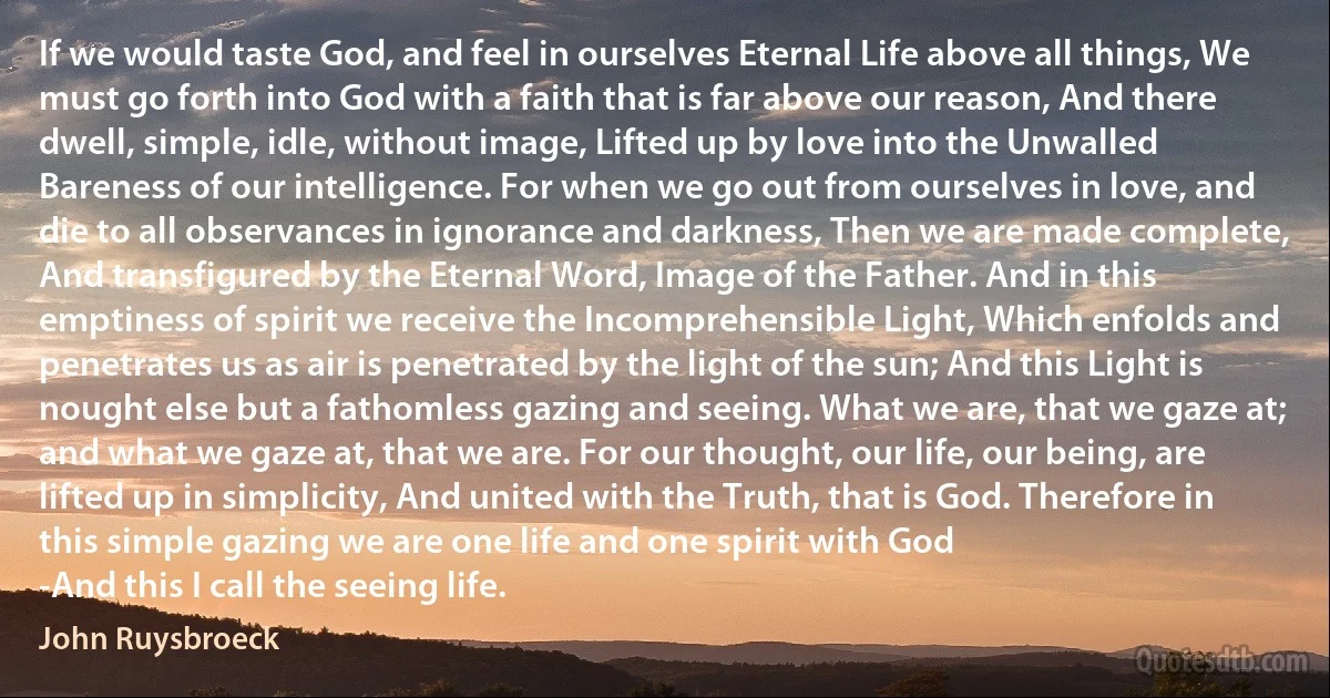 If we would taste God, and feel in ourselves Eternal Life above all things, We must go forth into God with a faith that is far above our reason, And there dwell, simple, idle, without image, Lifted up by love into the Unwalled Bareness of our intelligence. For when we go out from ourselves in love, and die to all observances in ignorance and darkness, Then we are made complete, And transfigured by the Eternal Word, Image of the Father. And in this emptiness of spirit we receive the Incomprehensible Light, Which enfolds and penetrates us as air is penetrated by the light of the sun; And this Light is nought else but a fathomless gazing and seeing. What we are, that we gaze at; and what we gaze at, that we are. For our thought, our life, our being, are lifted up in simplicity, And united with the Truth, that is God. Therefore in this simple gazing we are one life and one spirit with God
-And this I call the seeing life. (John Ruysbroeck)