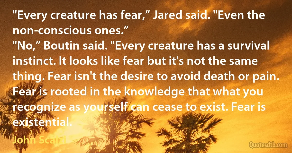 "Every creature has fear,” Jared said. "Even the non-conscious ones.”
"No,” Boutin said. "Every creature has a survival instinct. It looks like fear but it's not the same thing. Fear isn't the desire to avoid death or pain. Fear is rooted in the knowledge that what you recognize as yourself can cease to exist. Fear is existential. (John Scalzi)