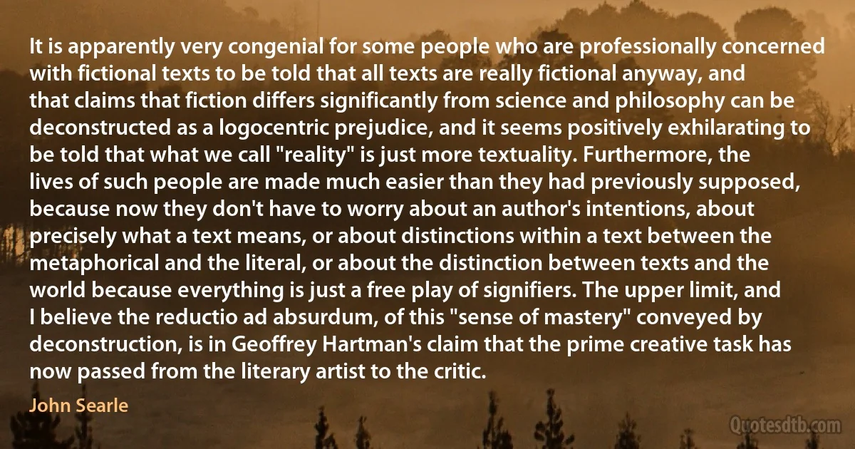 It is apparently very congenial for some people who are professionally concerned with fictional texts to be told that all texts are really fictional anyway, and that claims that fiction differs significantly from science and philosophy can be deconstructed as a logocentric prejudice, and it seems positively exhilarating to be told that what we call "reality" is just more textuality. Furthermore, the lives of such people are made much easier than they had previously supposed, because now they don't have to worry about an author's intentions, about precisely what a text means, or about distinctions within a text between the metaphorical and the literal, or about the distinction between texts and the world because everything is just a free play of signifiers. The upper limit, and I believe the reductio ad absurdum, of this "sense of mastery" conveyed by deconstruction, is in Geoffrey Hartman's claim that the prime creative task has now passed from the literary artist to the critic. (John Searle)