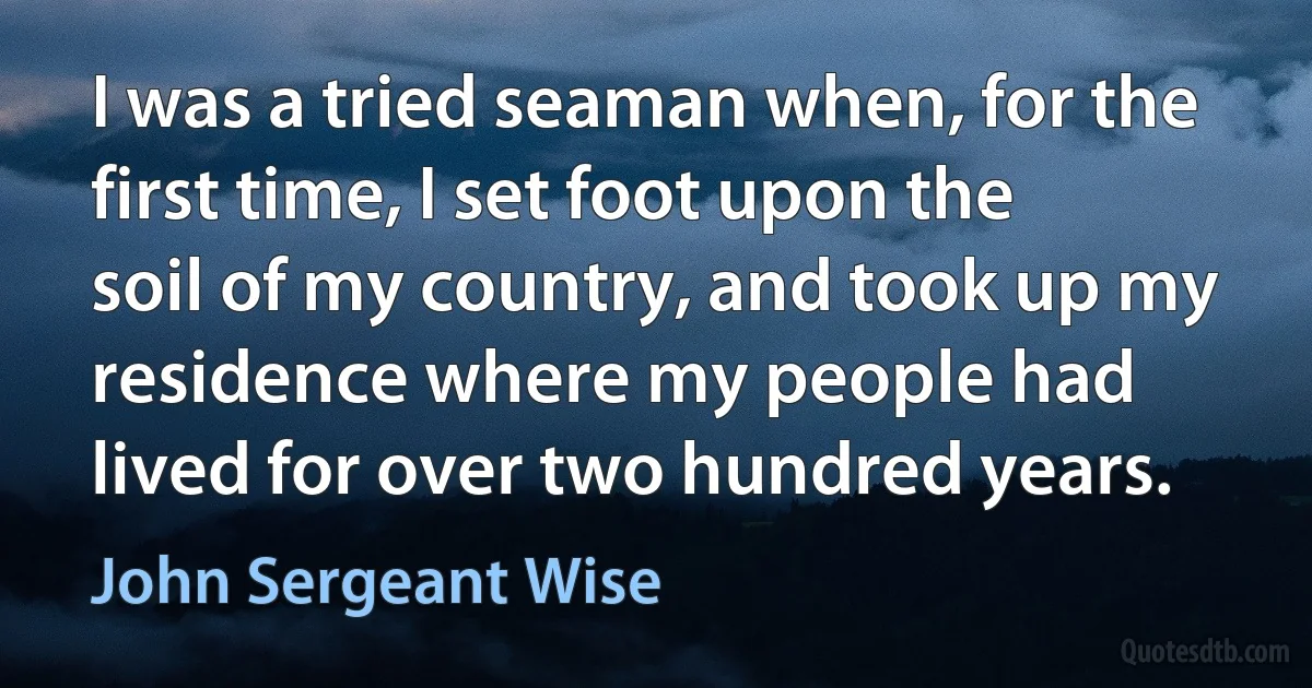 I was a tried seaman when, for the first time, I set foot upon the soil of my country, and took up my residence where my people had lived for over two hundred years. (John Sergeant Wise)