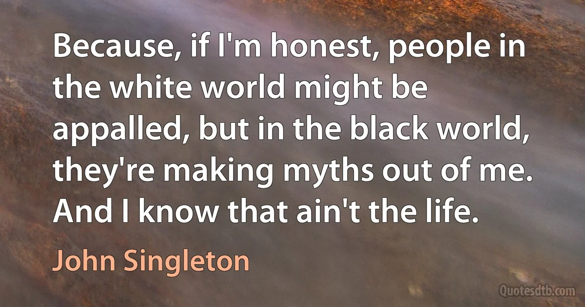 Because, if I'm honest, people in the white world might be appalled, but in the black world, they're making myths out of me. And I know that ain't the life. (John Singleton)