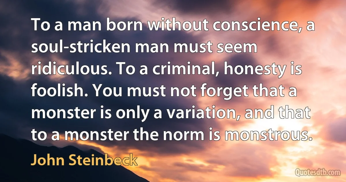 To a man born without conscience, a soul-stricken man must seem ridiculous. To a criminal, honesty is foolish. You must not forget that a monster is only a variation, and that to a monster the norm is monstrous. (John Steinbeck)