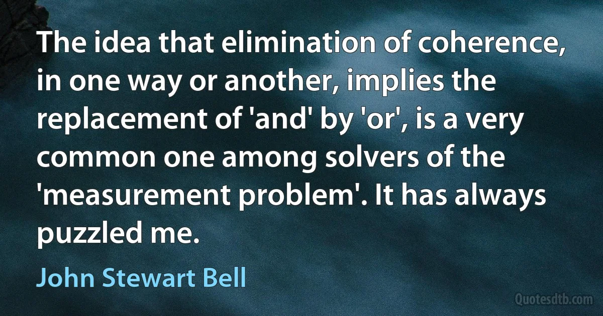 The idea that elimination of coherence, in one way or another, implies the replacement of 'and' by 'or', is a very common one among solvers of the 'measurement problem'. It has always puzzled me. (John Stewart Bell)