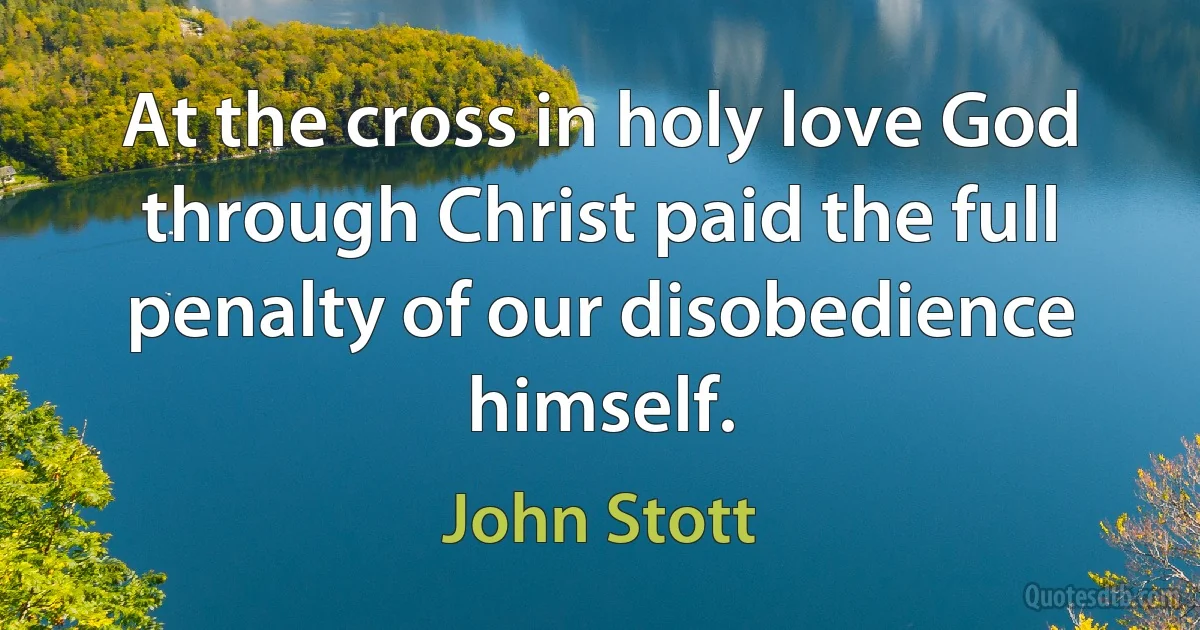 At the cross in holy love God through Christ paid the full penalty of our disobedience himself. (John Stott)