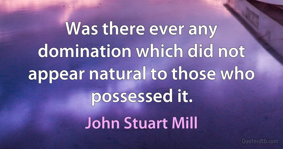 Was there ever any domination which did not appear natural to those who possessed it. (John Stuart Mill)