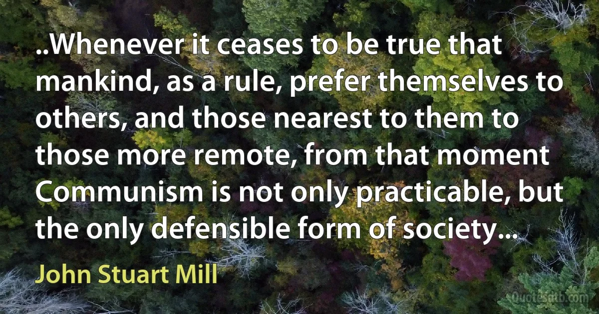 ..Whenever it ceases to be true that mankind, as a rule, prefer themselves to others, and those nearest to them to those more remote, from that moment Communism is not only practicable, but the only defensible form of society... (John Stuart Mill)