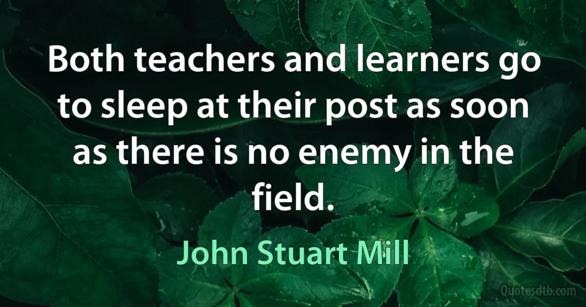 Both teachers and learners go to sleep at their post as soon as there is no enemy in the field. (John Stuart Mill)