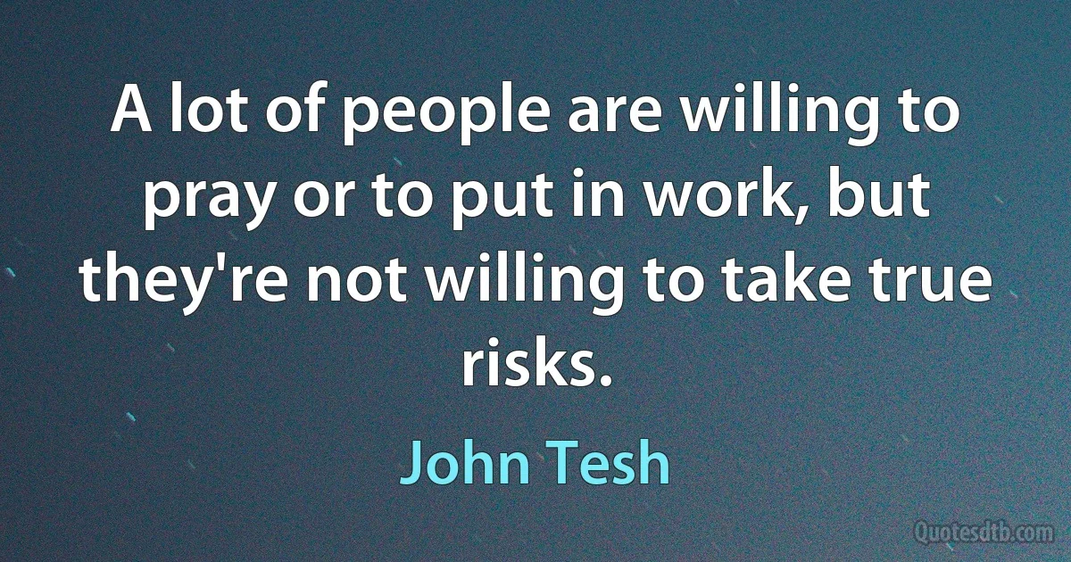 A lot of people are willing to pray or to put in work, but they're not willing to take true risks. (John Tesh)