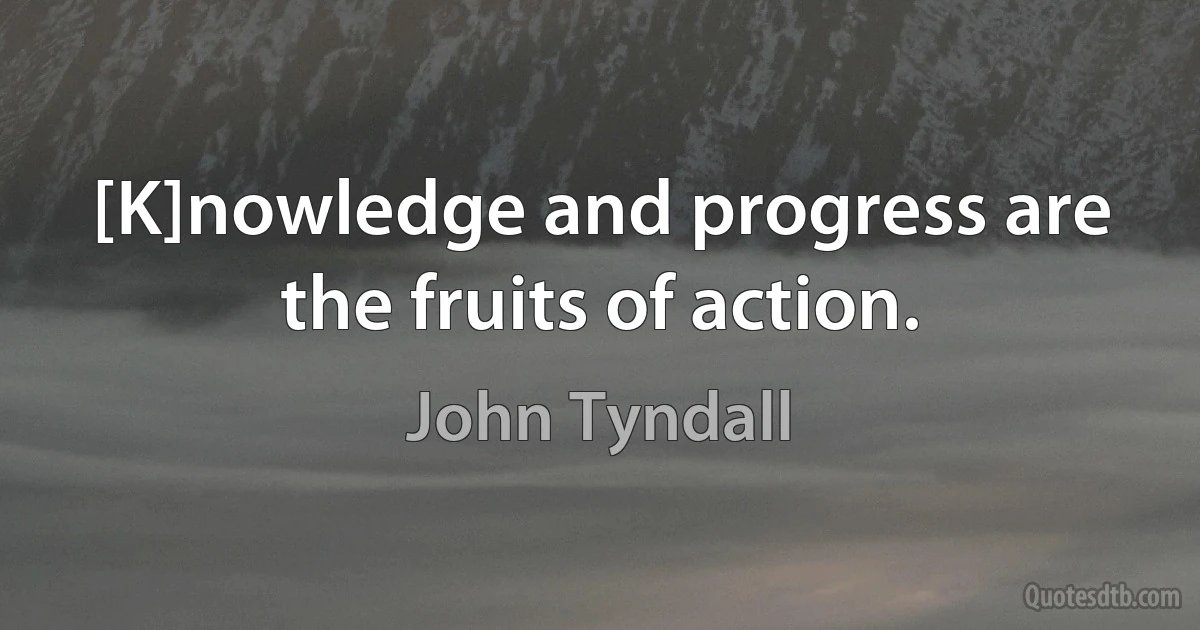 [K]nowledge and progress are the fruits of action. (John Tyndall)