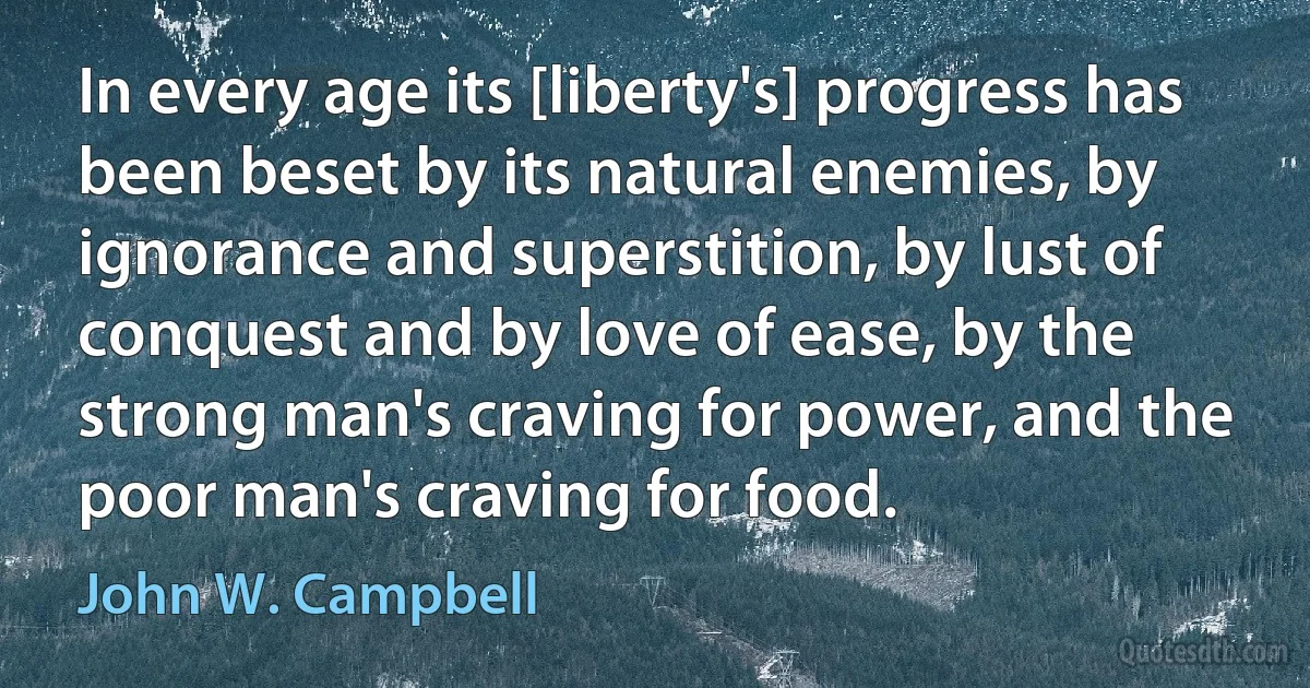 In every age its [liberty's] progress has been beset by its natural enemies, by ignorance and superstition, by lust of conquest and by love of ease, by the strong man's craving for power, and the poor man's craving for food. (John W. Campbell)