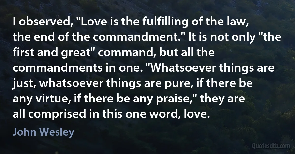 I observed, "Love is the fulfilling of the law, the end of the commandment." It is not only "the first and great" command, but all the commandments in one. "Whatsoever things are just, whatsoever things are pure, if there be any virtue, if there be any praise," they are all comprised in this one word, love. (John Wesley)