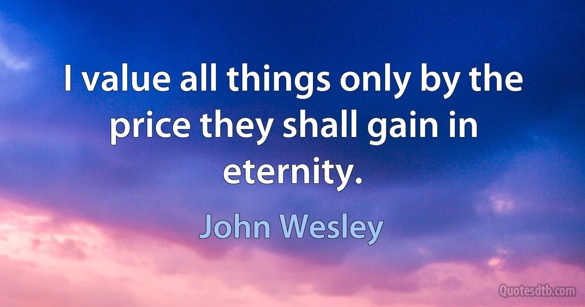 I value all things only by the price they shall gain in eternity. (John Wesley)