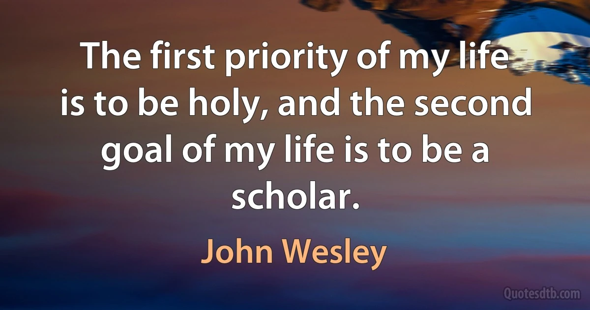 The first priority of my life is to be holy, and the second goal of my life is to be a scholar. (John Wesley)